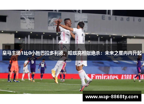 皇马主场1比0小胜巴拉多利德，哈兹亮相献绝杀：未来之星冉冉升起