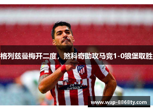 格列兹曼梅开二度，煞科奇助攻马竞1-0狼堡取胜