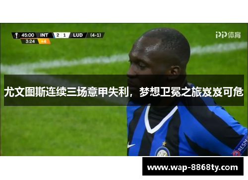尤文图斯连续三场意甲失利，梦想卫冕之旅岌岌可危
