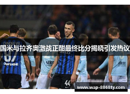 国米与拉齐奥激战正酣最终比分揭晓引发热议