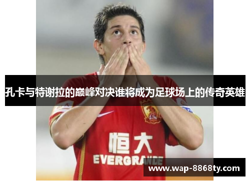 孔卡与特谢拉的巅峰对决谁将成为足球场上的传奇英雄